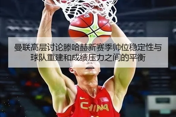 曼联高层讨论滕哈赫新赛季帅位稳定性与球队重建和成绩压力之间的平衡