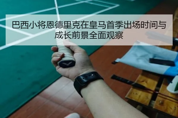 巴西小将恩德里克在皇马首季出场时间与成长前景全面观察