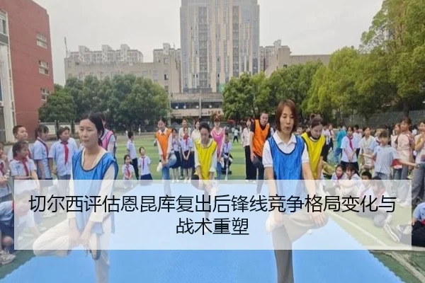 切尔西评估恩昆库复出后锋线竞争格局变化与战术重塑
